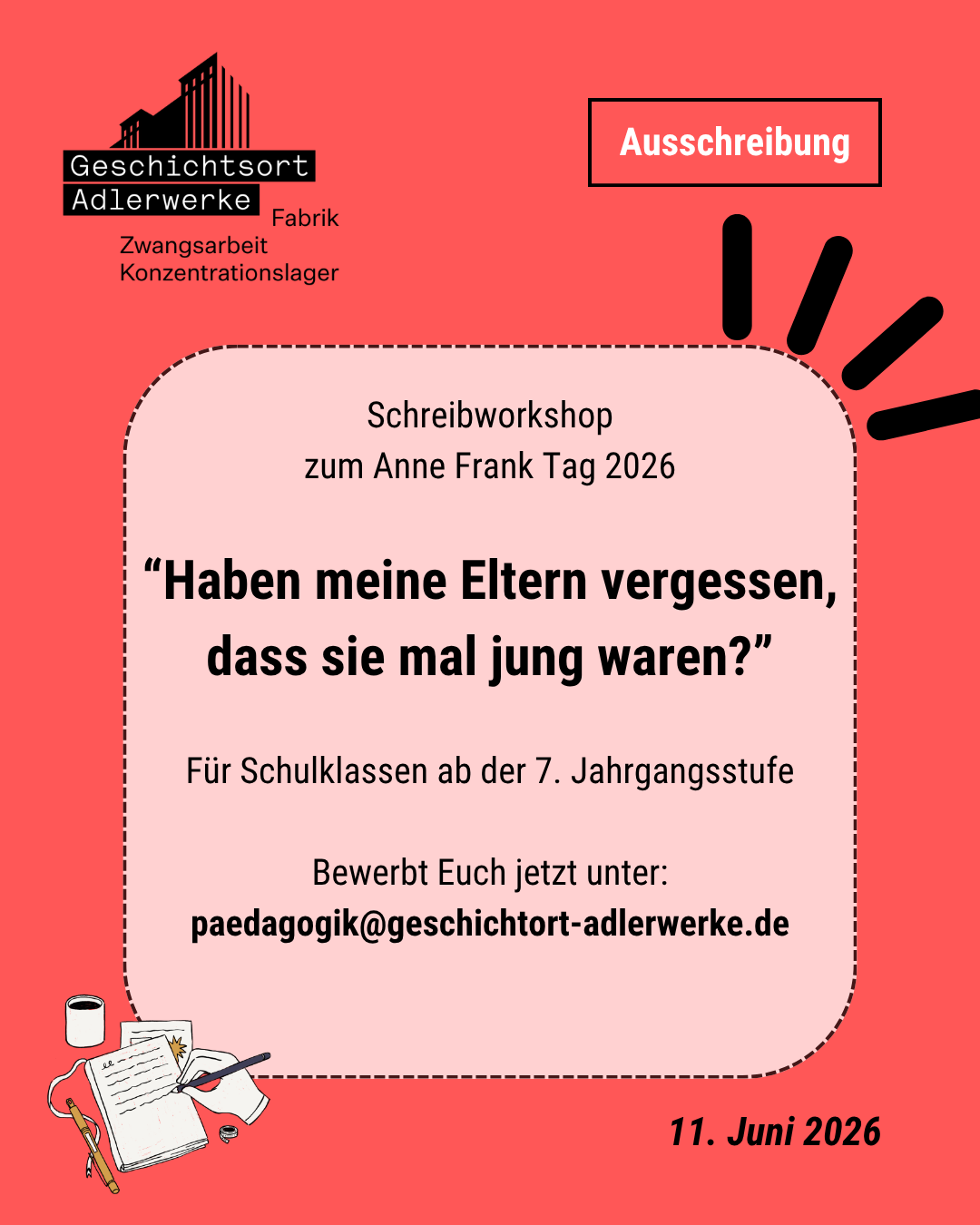 Auf dem Bild ist ein Veranstaltungsplakat zu erkennen: Ausschreibung Schreibworkshop zum Anne Frank Tag 2026 "Haben meine Eltern vergessen, dass sie mal jung waren?" Für Schulklassen ab der 7. Jahrgangsstufe Bewerbt euch jetzt unter: paedagogik@geschichtsort-adlerwerke.de 